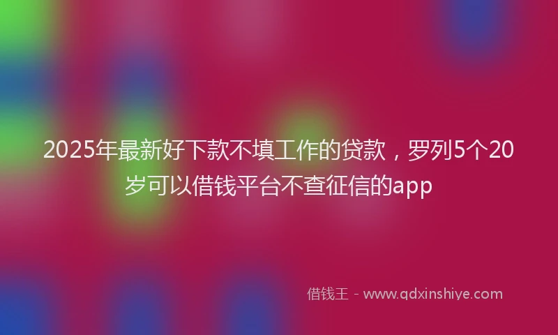 2025年最新好下款不填工作的贷款，罗列5个20岁可以借钱平台不查征信的app