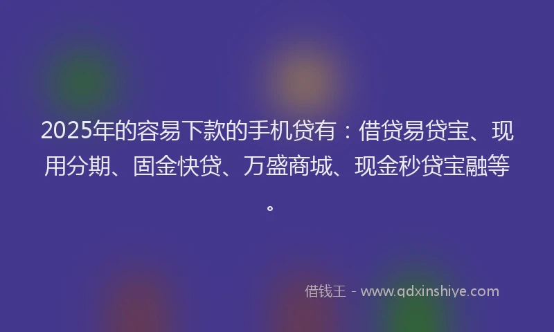 2025年的容易下款的手机贷有：借贷易贷宝、现用分期、固金快贷、万盛商城、现金秒贷宝融等。
