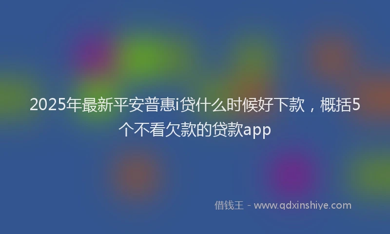 2025年最新平安普惠i贷什么时候好下款，概括5个不看欠款的贷款app
