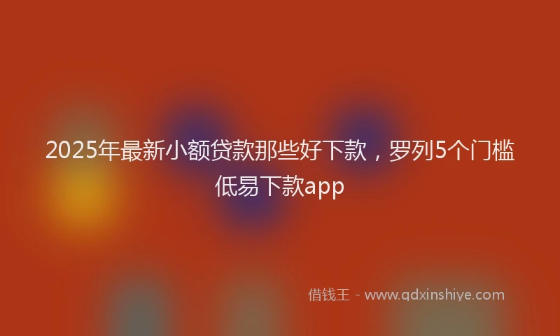 2025年最新小额贷款那些好下款，罗列5个门槛低易下款app