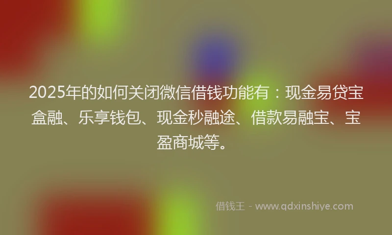 2025年的如何关闭微信借钱功能有：现金易贷宝盒融、乐享钱包、现金秒融途、借款易融宝、宝盈商城等。