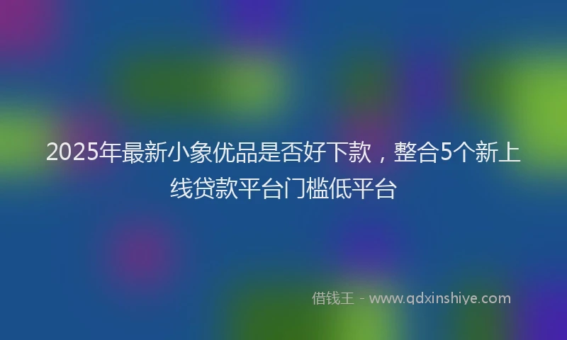 2025年最新小象优品是否好下款，整合5个新上线贷款平台门槛低平台