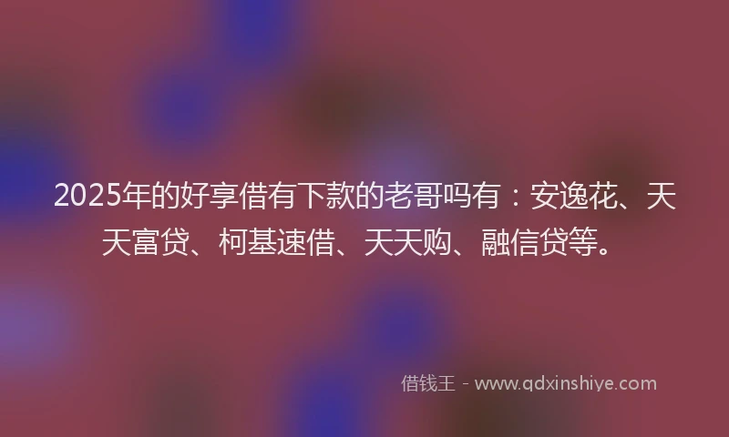 2025年的好享借有下款的老哥吗有：安逸花、天天富贷、柯基速借、天天购、融信贷等。