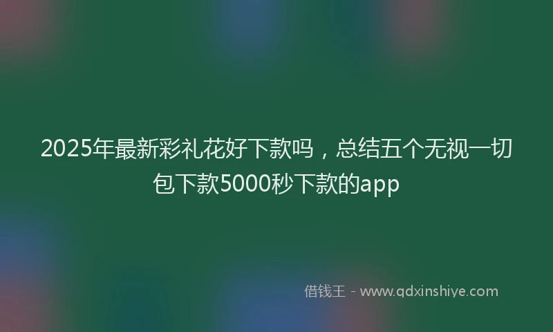 2025年最新彩礼花好下款吗，总结五个无视一切包下款5000秒下款的app