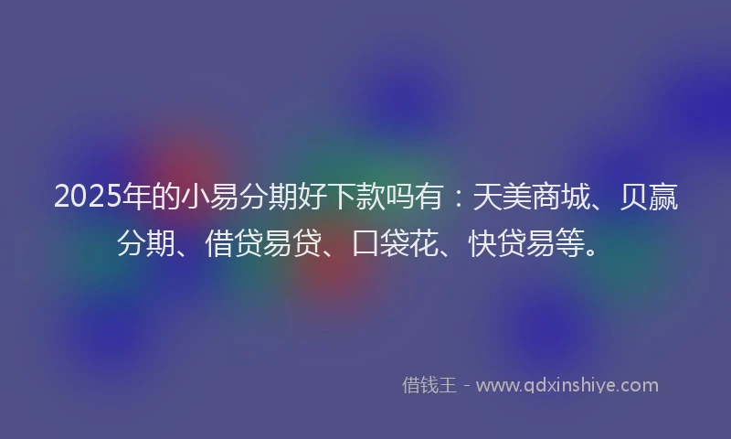 2025年的小易分期好下款吗有：天美商城、贝赢分期、借贷易贷、口袋花、快贷易等。