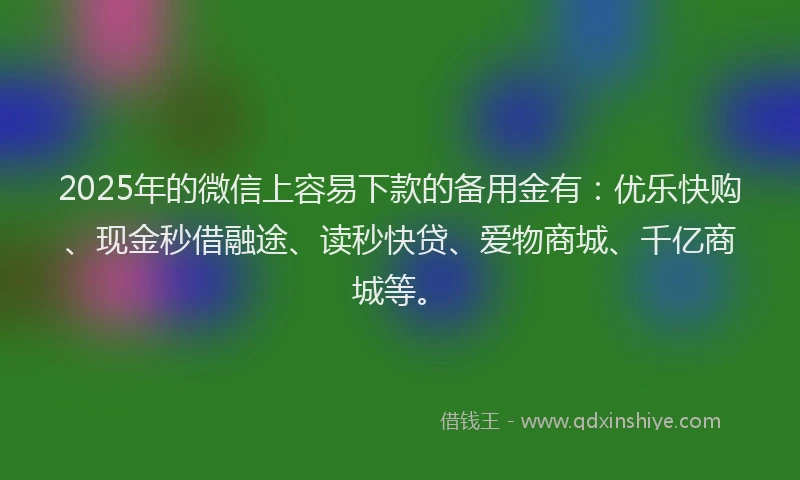 2025年的微信上容易下款的备用金有：优乐快购、现金秒借融途、读秒快贷、爱物商城、千亿商城等。