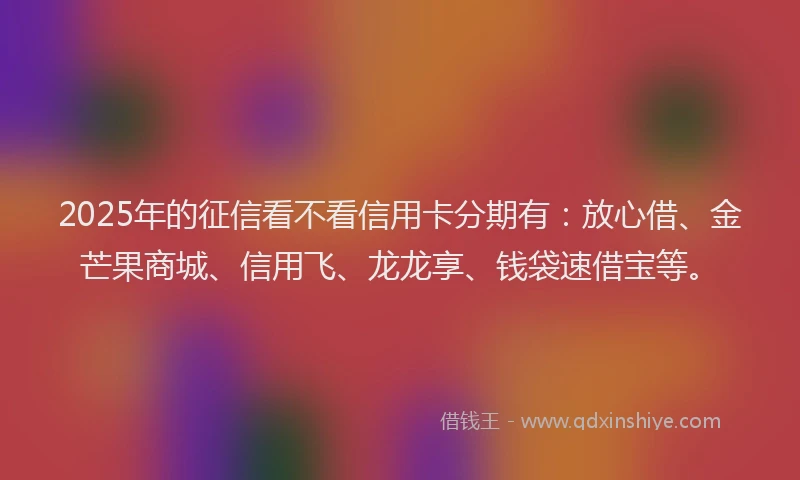 2025年的征信看不看信用卡分期有：放心借、金芒果商城、信用飞、龙龙享、钱袋速借宝等。