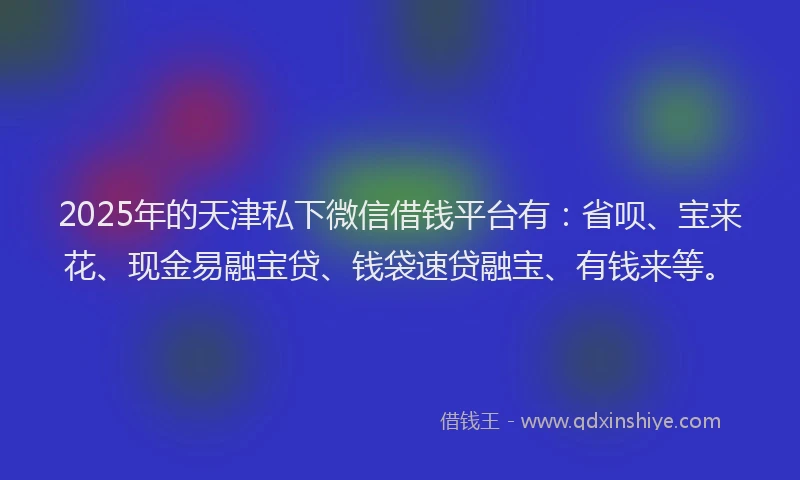 2025年的天津私下微信借钱平台有：省呗、宝来花、现金易融宝贷、钱袋速贷融宝、有钱来等。