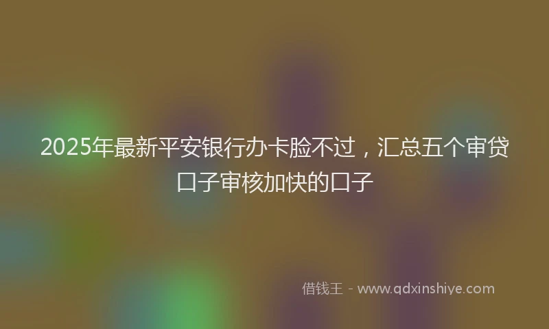 2025年最新平安银行办卡脸不过，汇总五个审贷口子审核加快的口子