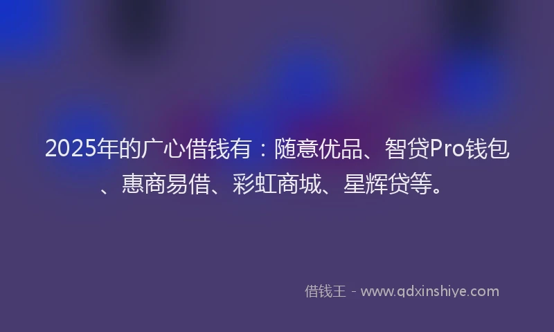 2025年的广心借钱有：随意优品、智贷Pro钱包、惠商易借、彩虹商城、星辉贷等。