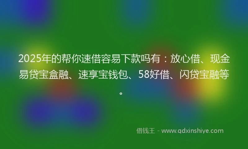 2025年的帮你速借容易下款吗有：放心借、现金易贷宝盒融、速享宝钱包、58好借、闪贷宝融等。