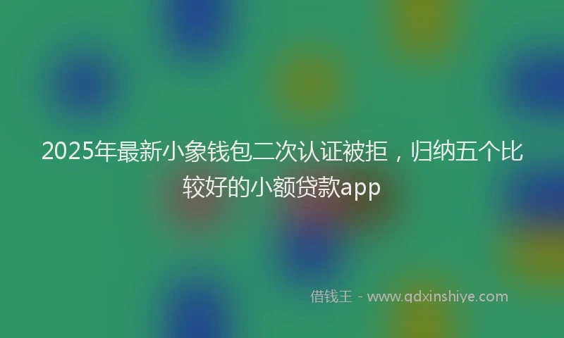 2025年最新小象钱包二次认证被拒，归纳五个比较好的小额贷款app