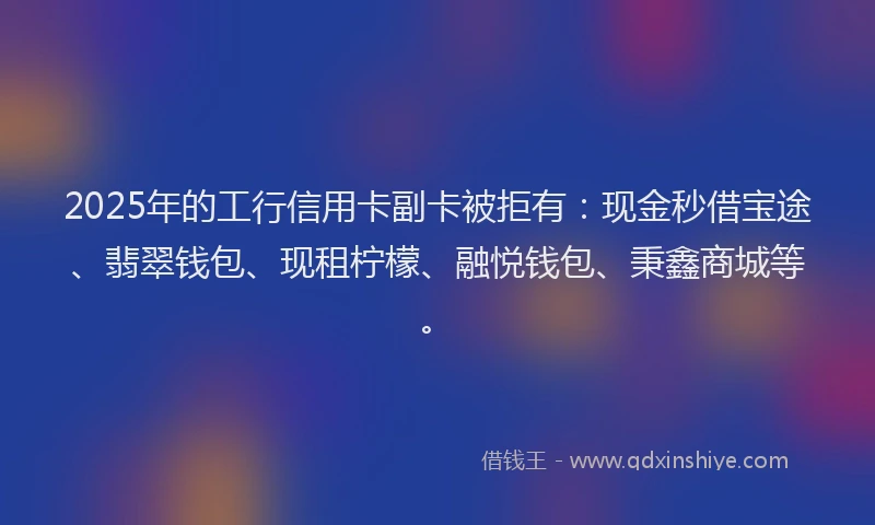 2025年的工行信用卡副卡被拒有：现金秒借宝途、翡翠钱包、现租柠檬、融悦钱包、秉鑫商城等。