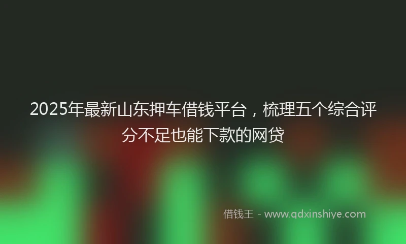 2025年最新山东押车借钱平台，梳理五个综合评分不足也能下款的网贷