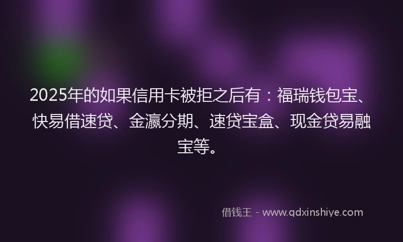 2025年的如果信用卡被拒之后有：福瑞钱包宝、快易借速贷、金瀛分期、速贷宝盒、现金贷易融宝等。