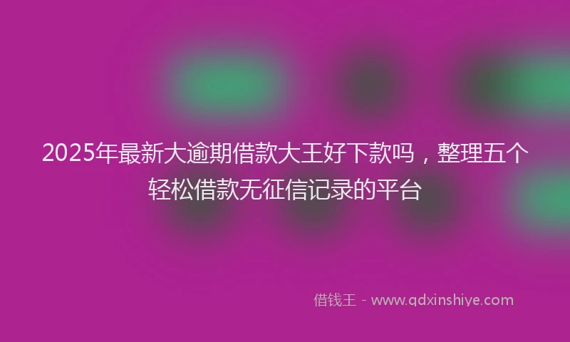 2025年最新大逾期借款大王好下款吗，整理五个轻松借款无征信记录的平台
