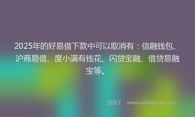 2025年的好易借下款中可以取消有：信融钱包、沪商易借、度小满有钱花、闪贷宝融、借贷易融宝等。