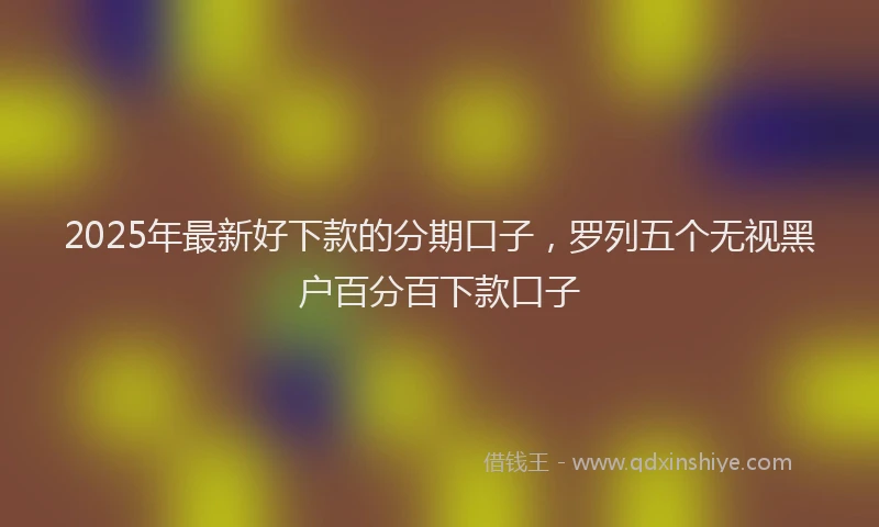 2025年最新好下款的分期口子，罗列五个无视黑户百分百下款口子