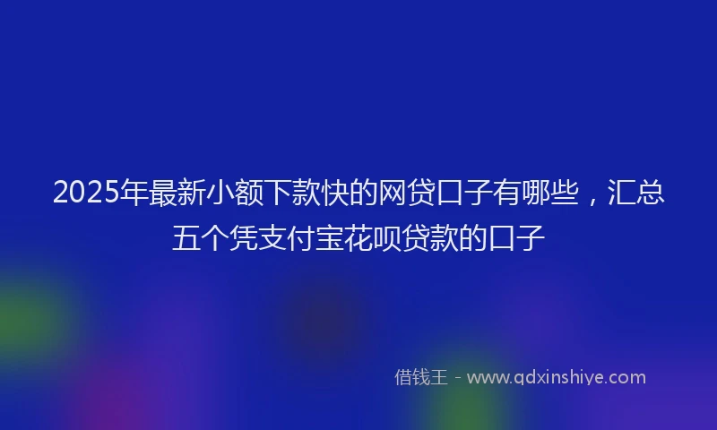 2025年最新小额下款快的网贷口子有哪些，汇总五个凭支付宝花呗贷款的口子