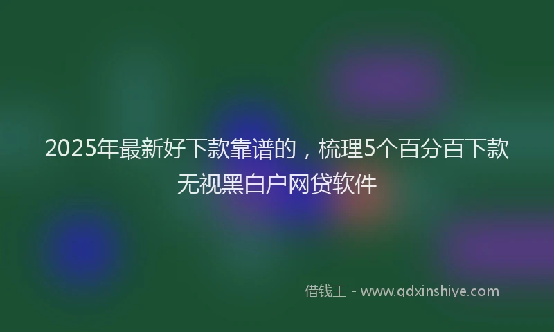 2025年最新好下款靠谱的，梳理5个百分百下款无视黑白户网贷软件