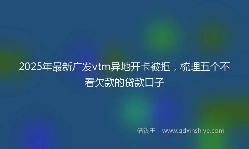 2025年最新广发vtm异地开卡被拒，梳理五个不看欠款的贷款口子