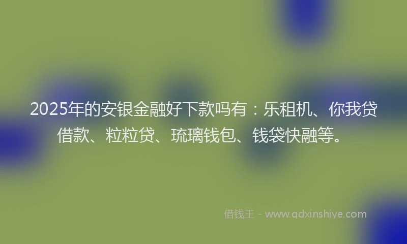 2025年的安银金融好下款吗有：乐租机、你我贷借款、粒粒贷、琉璃钱包、钱袋快融等。