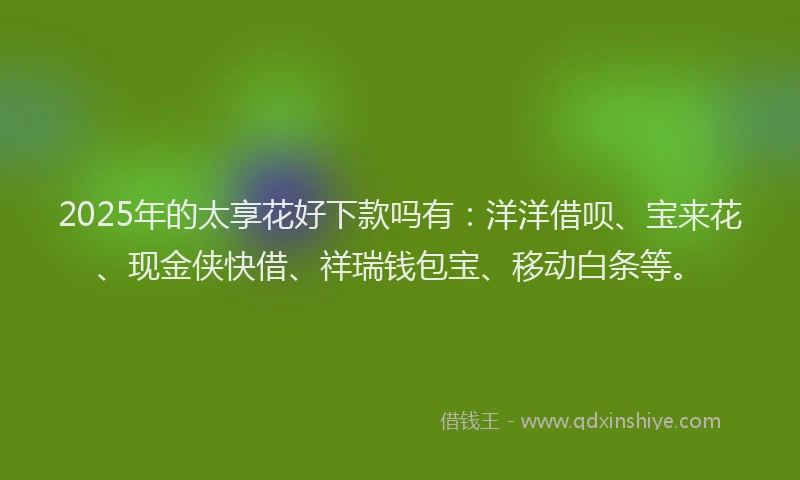 2025年的太享花好下款吗有：洋洋借呗、宝来花、现金侠快借、祥瑞钱包宝、移动白条等。