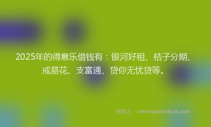 2025年的得意乐借钱有：银河好租、桔子分期、戒易花、支富通、贷你无忧贷等。
