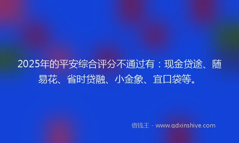 2025年的平安综合评分不通过有:现金贷途、随易花、省时贷融、小金象、宜口袋等。