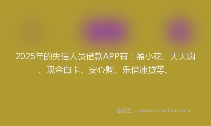 2025年的失信人员借款APP有：盈小花、天天购、现金白卡、安心购、乐借速贷等。