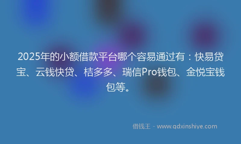 2025年的小额借款平台哪个容易通过有：快易贷宝、云钱快贷、桔多多、瑞信Pro钱包、金悦宝钱包等。