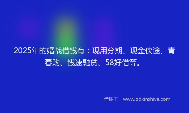 2025年的婚战借钱有：现用分期、现金侠途、青春购、钱速融贷、58好借等。