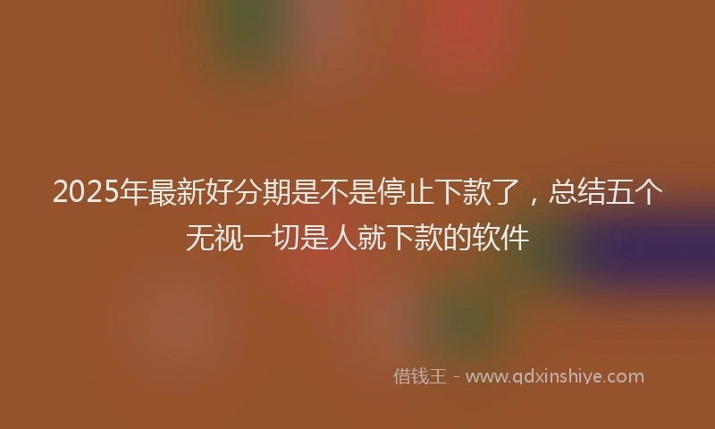 2025年最新好分期是不是停止下款了，总结五个无视一切是人就下款的软件