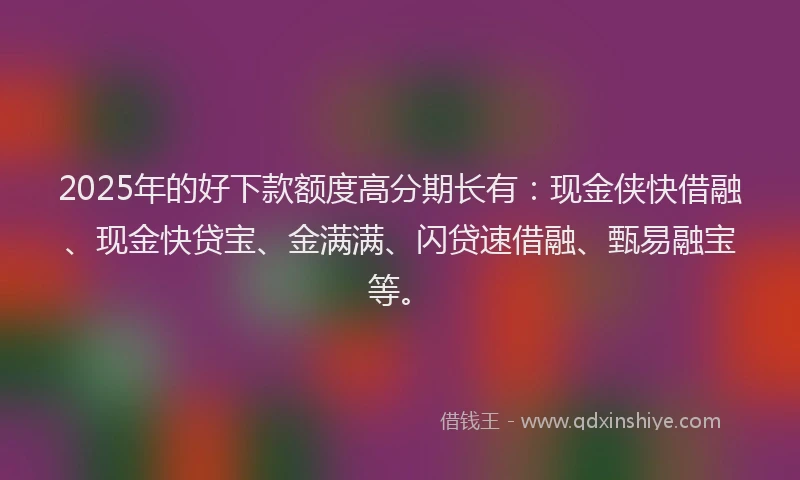2025年的好下款额度高分期长有：现金侠快借融、现金快贷宝、金满满、闪贷速借融、甄易融宝等。