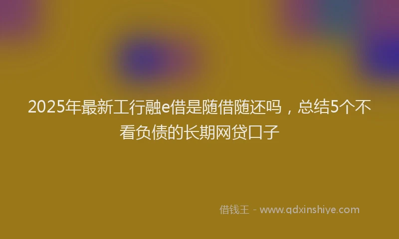 2025年最新工行融e借是随借随还吗，总结5个不看负债的长期网贷口子