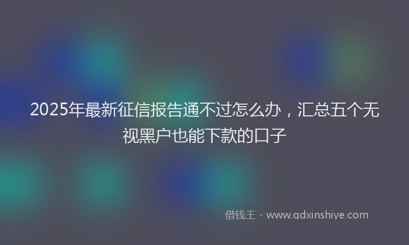 2025年最新征信报告通不过怎么办，汇总五个无视黑户也能下款的口子