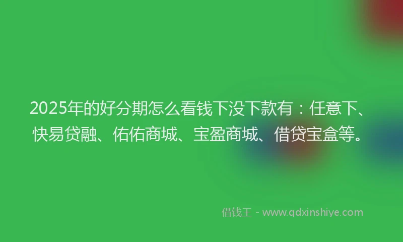 2025年的好分期怎么看钱下没下款有：任意下、快易贷融、佑佑商城、宝盈商城、借贷宝盒等。