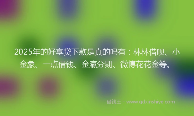 2025年的好享贷下款是真的吗有：林林借呗、小金象、一点借钱、金瀛分期、微博花花金等。