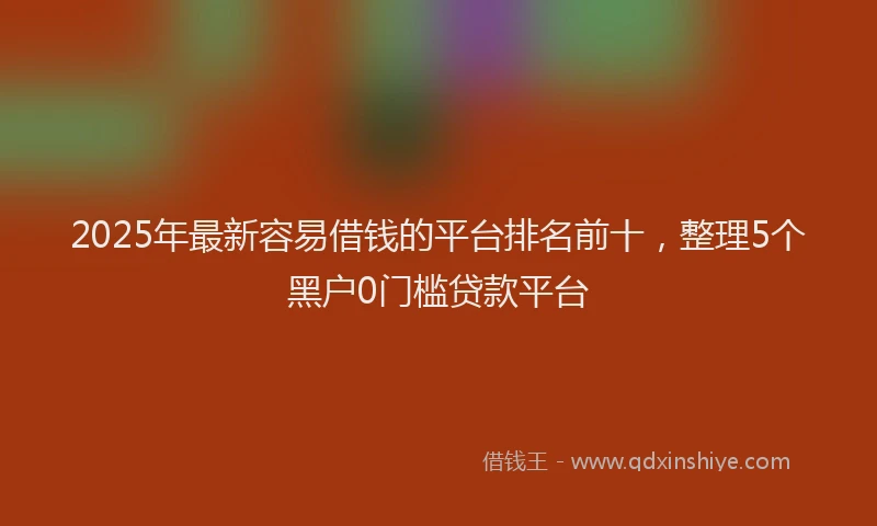 2025年最新容易借钱的平台排名前十，整理5个黑户0门槛贷款平台