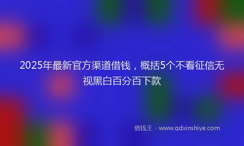 2025年最新官方渠道借钱，概括5个不看征信无视黑白百分百下款