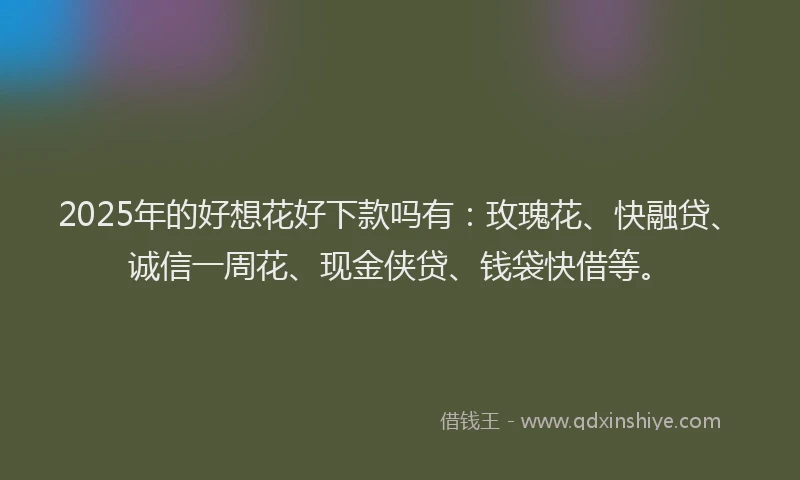 2025年的好想花好下款吗有：玫瑰花、快融贷、诚信一周花、现金侠贷、钱袋快借等。