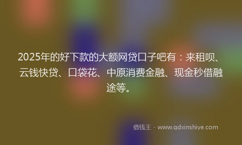 2025年的好下款的大额网贷口子吧有：来租呗、云钱快贷、口袋花、中原消费金融、现金秒借融途等。