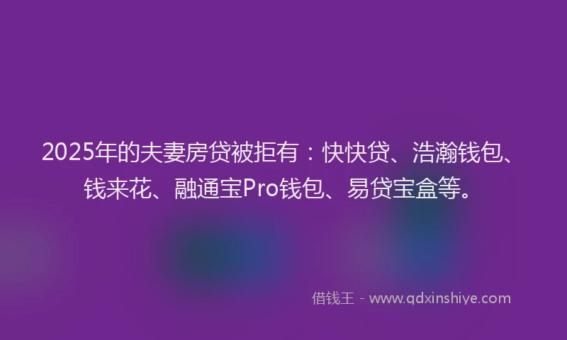 2025年的夫妻房贷被拒有：快快贷、浩瀚钱包、钱来花、融通宝Pro钱包、易贷宝盒等。