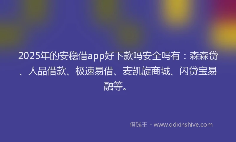 2025年的安稳借app好下款吗安全吗有：森森贷、人品借款、极速易借、麦凯旋商城、闪贷宝易融等。