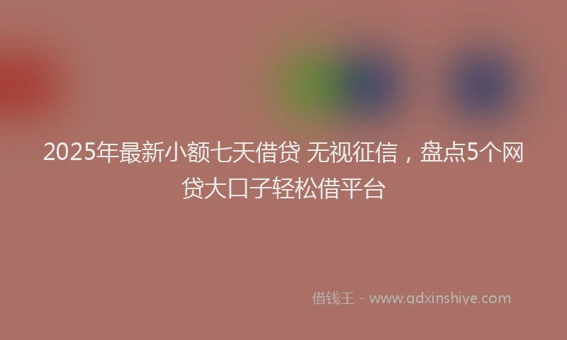 2025年最新小额七天借贷 无视征信，盘点5个网贷大口子轻松借平台