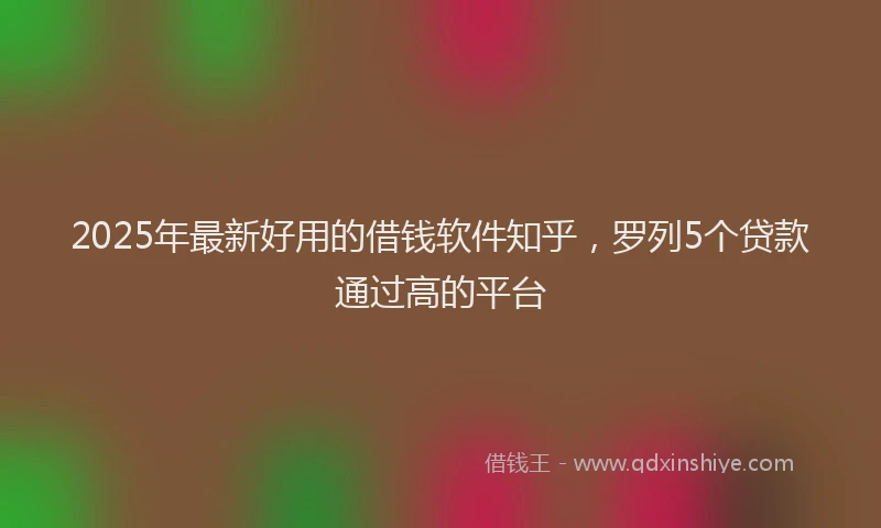 2025年最新好用的借钱软件知乎，罗列5个贷款通过高的平台