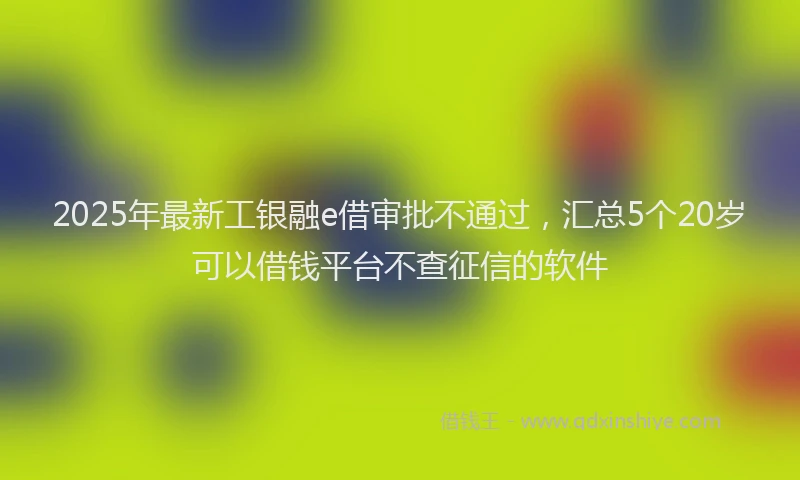 2025年最新工银融e借审批不通过，汇总5个20岁可以借钱平台不查征信的软件