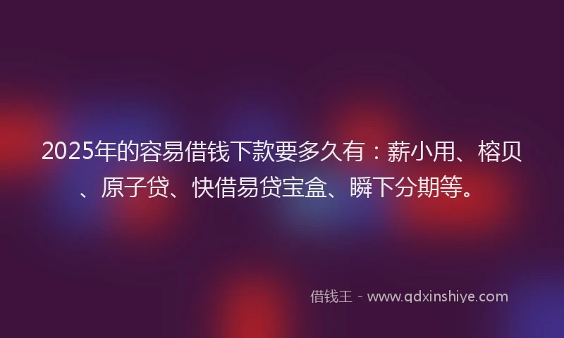 2025年的容易借钱下款要多久有：薪小用、榕贝、原子贷、快借易贷宝盒、瞬下分期等。