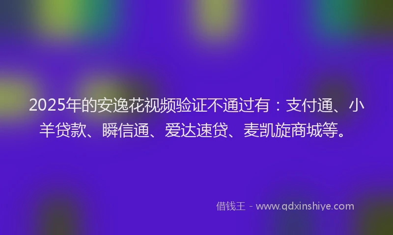 2025年的安逸花视频验证不通过有：支付通、小羊贷款、瞬信通、爱达速贷、麦凯旋商城等。