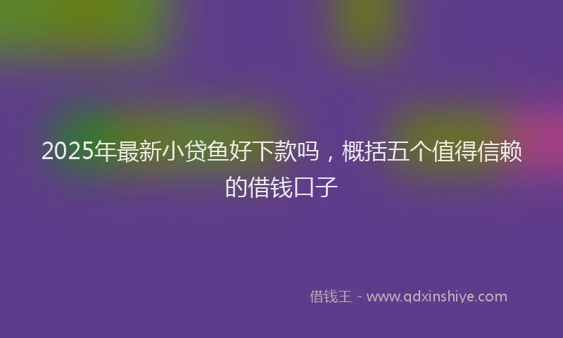 2025年最新小贷鱼好下款吗，概括五个值得信赖的借钱口子